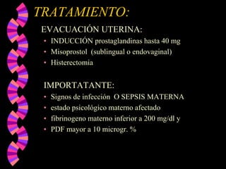 TRATAMIENTO:    EVACUACIÓN UTERINA:INDUCCIÓN prostaglandinas hasta 40 mg Misoprostol  (sublingual o endovaginal)HisterectomiaIMPORTATANTE:Signos de infección  O SEPSIS MATERNAestado psicológico materno afectadofibrinogeno materno inferior a 200 mg/dl y PDF mayor a 10 microgr. %