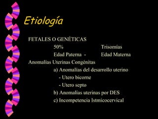 EtiologíaFETALES O GENÉTICAS			50%			Trisomías			Edad Paterna  -	Edad MaternaAnomalías Uterinas Congénitas   			a) Anomalías del desarrollo uterino			    - Utero bicorne			    - Utero septo			b) Anomalías uterinas por DES			c) Incompetencia Istmicocervical