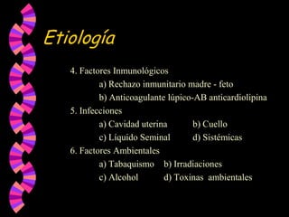 Etiología		4. Factores Inmunológicos   			a) Rechazo inmunitario madre - feto			b) Anticoagulante lúpico-AB anticardiolipina		5. Infecciones			a) Cavidad uterina	   b) Cuello			c) Líquido Seminal	   d) Sistémicas		6. Factores Ambientales			a) Tabaquismo	   b) Irradiaciones			c) Alcohol	d) Toxinas  ambientales