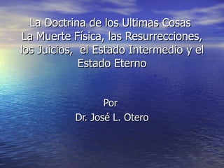 La Doctrina de los Ultimas Cosas  La Muerte Física, las Resurrecciones, los Juicios,  el Estado Intermedio y el Estado Eterno Por  Dr. José L. Otero 