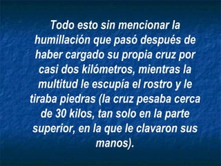 Todo esto sin mencionar la humillación que pasó después de haber cargado su propia cruz por casi dos kilómetros, mientras la multitud le escupía el rostro y le tiraba piedras (la cruz pesaba cerca de 30 kilos, tan solo en la parte superior, en la que le clavaron sus manos). 