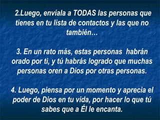 2.Luego, envíala a TODAS las personas que tienes en tu lista de contactos y las que no también… 3. En un rato más, estas personas  habrán orado por ti, y tú habrás logrado que muchas personas oren a Dios por otras personas. 4. Luego, piensa por un momento y aprecia el poder de Dios en tu vida, por hacer lo que tú sabes que a Él le encanta. 