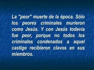 La "peor" muerte de la época. Sólo los peores criminales murieron como Jesús. Y con Jesús todavía fue peor, porque no todos los criminales condenados a aquel castigo recibieron clavos en sus miembros. 