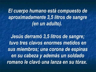 El cuerpo humano está compuesto de aproximadamente 3,5 litros de sangre (en un adulto).  Jesús derramó 3,5 litros de sangre; tuvo tres clavos enormes metidos en sus miembros; una corona de espinas en su cabeza y además un soldado romano le clavó una lanza en su tórax.   