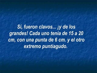 Sí, fueron clavos... ¡y de los grandes! Cada uno tenía de 15 a 20 cm, con una punta de 6 cm. y el otro extremo puntiagudo.   