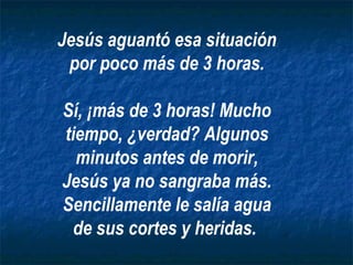 Jesús aguantó esa situación por poco más de 3 horas. Sí, ¡más de 3 horas! Mucho tiempo, ¿verdad? Algunos minutos antes de morir, Jesús ya no sangraba más. Sencillamente le salía agua de sus cortes y heridas.   