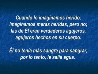 Cuando lo imaginamos herido, imaginamos meras heridas, pero no; las de Él eran verdaderos agujeros, agujeros hechos en su cuerpo. Él no tenía más sangre para sangrar, por lo tanto, le salía agua.   