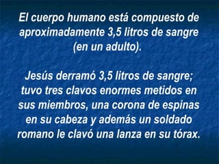 El cuerpo humano está compuesto de aproximadamente 3,5 litros de sangre (en un adulto).  Jesús derramó 3,5 litros de sangre; tuvo tres clavos enormes metidos en sus miembros, una corona de espinas en su cabeza y además un soldado romano le clavó una lanza en su tórax. 