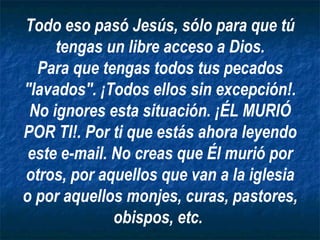 Todo eso pasó Jesús, sólo para que tú tengas un libre acceso a Dios. Para que tengas todos tus pecados "lavados". ¡Todos ellos sin excepción!. No ignores esta situación. ¡ÉL MURIÓ POR TI!. Por ti que estás ahora leyendo este e-mail. No creas que Él murió por otros, por aquellos que van a la iglesia o por aquellos monjes, curas, pastores, obispos, etc.   