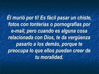 Él murió por ti! Es fácil pasar un chiste, fotos con tonterías o pornografías por e-mail, pero cuando es alguna cosa relacionada con Dios, te da vergüenza pasarlo a los demás, porque te preocupa lo que ellos puedan creer de tu moralidad. 