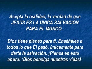 Acepta la realidad, la verdad de que JESÚS ES LA ÚNICA SALVACIÓN PARA EL MUNDO.  Dios tiene planes para ti, Enséñales a todos lo que Él pasó, únicamente para darte la salvación. ¡Piensa en esto ahora! ¡Dios bendiga nuestras vidas!  