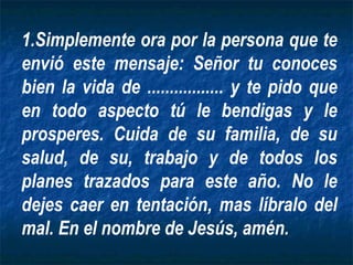 Simplemente ora por la persona que te envió este mensaje: Señor tu conoces bien la vida de ................. y te pido que en todo aspecto tú le bendigas y le prosperes. Cuida de su familia, de su salud, de su, trabajo y de todos los planes trazados para este año. No le dejes caer en tentación, mas líbralo del mal. En el nombre de Jesús, amén. 