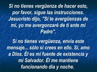 Si no tienes vergüenza de hacer esto, por favor, sigue las instrucciones. Jesucristo dijo, "Si te avergüenzas de mí, yo me avergonzaré de ti ante mi Padre". Si no tienes vergüenza, envía este mensaje... sólo si crees en ello. Sí, amo a Dios. Él es mi fuente de existencia y mi Salvador. Él me mantiene funcionando día y noche.   