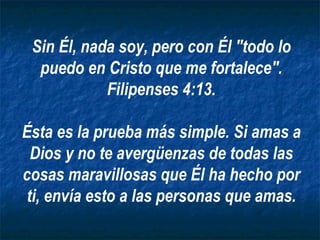 Sin Él, nada soy, pero con Él "todo lo puedo en Cristo que me fortalece". Filipenses 4:13. Ésta es la prueba más simple. Si amas a Dios y no te avergüenzas de todas las cosas maravillosas que Él ha hecho por ti, envía esto a las personas que amas. 