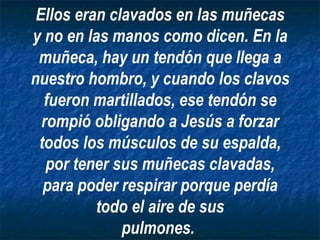 Ellos eran clavados en las muñecas y no en las manos como dicen. En la muñeca, hay un tendón que llega a nuestro hombro, y cuando los clavos fueron martillados, ese tendón se rompió obligando a Jesús a forzar todos los músculos de su espalda, por tener sus muñecas clavadas, para poder respirar porque perdía todo el aire de sus pulmones.   