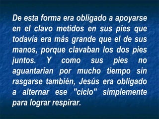 De esta forma era obligado a apoyarse en el clavo metidos en sus pies que todavía era más grande que el de sus manos, porque clavaban los dos pies juntos. Y como sus pies no aguantarían por mucho tiempo sin rasgarse también, Jesús era obligado a alternar ese "ciclo" simplemente para lograr respirar. 
