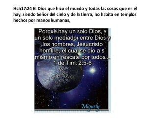 Hch17:24 El Dios que hizo el mundo y todas las cosas que en él hay, siendo Señor del cielo y de la tierra, no habita en templos hechos por manos humanas, 