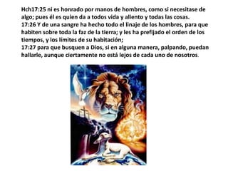 Hch17:25 ni es honrado por manos de hombres, como si necesitase de algo; pues él es quien da a todos vida y aliento y todas las cosas.17:26 Y de una sangre ha hecho todo el linaje de los hombres, para que habiten sobre toda la faz de la tierra; y les ha prefijado el orden de los tiempos, y los límites de su habitación; 17:27 para que busquen a Dios, si en alguna manera, palpando, puedan hallarle, aunque ciertamente no está lejos de cada uno de nosotros. 