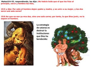  Mateo19:4 El, respondiendo, les dijo: ¿No habéis leído que el que los hizo al principio, varón y hembra los hizo,19:5 y dijo: Por esto el hombre dejará padre y madre, y se unirá a su mujer, y los dos serán una sola carne?19:6 Así que no son ya más dos, sino una sola carne; por tanto, lo que Dios juntó, no lo separe el hombre.La estrategia de satanas es destruir la instituciones que Dios ha bendecido: