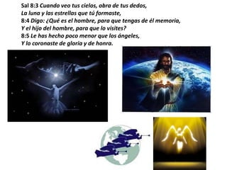 Sal 8:3 Cuando veo tus cielos, obra de tus dedos,La luna y las estrellas que tú formaste,8:4 Digo: ¿Qué es el hombre, para que tengas de él memoria,Y el hijo del hombre, para que lo visites?8:5 Le has hecho poco menor que los ángeles,Y lo coronaste de gloria y de honra.