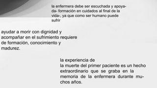 la enfermera debe ser escuchada y apoya-
da- formación en cuidados al final de la
vida-, ya que como ser humano puede
sufrir
la experiencia de
la muerte del primer paciente es un hecho
extraordinario que se graba en la
memoria de la enfermera durante mu-
chos años.
ayudar a morir con dignidad y
acompañar en el sufrimiento requiere
de formación, conocimiento y
madurez.
 