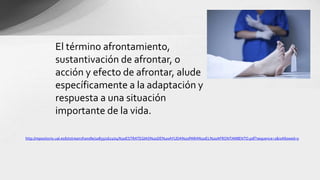 http://repositorio.ual.es/bitstream/handle/10835/1621/04%20ESTRATEGIAS%20DE%20AYUDA%20PARA%20EL%20AFRONTAMIENTO.pdf?sequence=1&isAllowed=y
El término afrontamiento,
sustantivación de afrontar, o
acción y efecto de afrontar, alude
específicamente a la adaptación y
respuesta a una situación
importante de la vida.
 