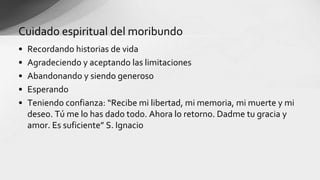 • Recordando historias de vida
• Agradeciendo y aceptando las limitaciones
• Abandonando y siendo generoso
• Esperando
• Teniendo confianza: “Recibe mi libertad, mi memoria, mi muerte y mi
deseo. Tú me lo has dado todo. Ahora lo retorno. Dadme tu gracia y
amor. Es suficiente” S. Ignacio
Cuidado espiritual del moribundo
 