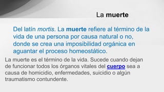 Del latín mortis. La muerte refiere al término de la
vida de una persona por causa natural o no,
donde se crea una imposibilidad orgánica en
aguantar el proceso homeostático.
La muerte es el término de la vida. Sucede cuando dejan
de funcionar todos los órganos vitales del cuerpo sea a
causa de homicidio, enfermedades, suicidio o algún
traumatismo contundente.
La muerte
 