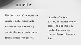 muerte
Una “buena muerte” es un proceso
durante el cual el paciente está
físicamente, espiritualmente y
emocionalmente apoyado por su
familia, amigos y cuidadores.
“libre de sufrimiento
evitable, de acuerdo con los
deseos del paciente y su
familia, de acuerdo con
normas clínicas, culturales y
éticas”
 