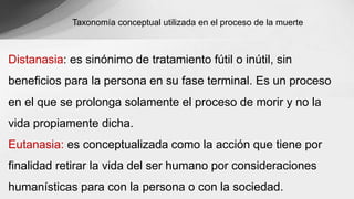 Taxonomía conceptual utilizada en el proceso de la muerte
Distanasia: es sinónimo de tratamiento fútil o inútil, sin
beneficios para la persona en su fase terminal. Es un proceso
en el que se prolonga solamente el proceso de morir y no la
vida propiamente dicha.
Eutanasia: es conceptualizada como la acción que tiene por
finalidad retirar la vida del ser humano por consideraciones
humanísticas para con la persona o con la sociedad.
 