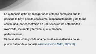 La eutanasia debe de recoger unos criterios como son que la
persona lo haya pedido consciente, responsablemente y de forma
continuada, por encontrarse en una situación de enfermedad
avanzada, incurable y terminal que le produce
padecimientos.
Si no se dan todas y cada una de estas circunstancias no se
puede hablar de eutanasia (Arroyo Gordo MdP., 2005: 3)
 