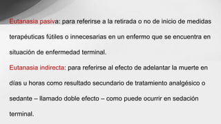 Eutanasia pasiva: para referirse a la retirada o no de inicio de medidas
terapéuticas fútiles o innecesarias en un enfermo que se encuentra en
situación de enfermedad terminal.
Eutanasia indirecta: para referirse al efecto de adelantar la muerte en
días u horas como resultado secundario de tratamiento analgésico o
sedante – llamado doble efecto – como puede ocurrir en sedación
terminal.
 