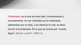 Ortotanasia: es el arte de morir bien, humanamente y
correctamente, sin ser victimado por la mistanasia
(distanasia) por un lado, y sin abreviar la vida, es decir,
recurrir a la eutanasia. Es lo que se conoce por “muerte
digna”, (Simón Lorda P., 2009: 2).
 