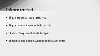 • El que progresa hacia la muerte
• El que fallecerá a pesar de la terapia
• El paciente que rechaza la terapia
• El médico que decide suspender el tratamiento
Enfermo terminal
 