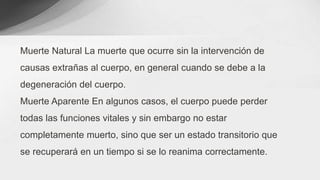 Muerte Natural La muerte que ocurre sin la intervención de
causas extrañas al cuerpo, en general cuando se debe a la
degeneración del cuerpo.
Muerte Aparente En algunos casos, el cuerpo puede perder
todas las funciones vitales y sin embargo no estar
completamente muerto, sino que ser un estado transitorio que
se recuperará en un tiempo si se lo reanima correctamente.
 