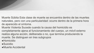 Muerte Súbita Esta clase de muerte se encuentra dentro de las muertes
naturales, pero con una particularidad: ocurre dentro de la primera hora
de aparecido el síntoma.
Muerte Violenta Sucede cuando la causa del homicidio es
completamente ajena al funcionamiento del cuerpo, un móvil externo
realiza alguna acción, deliberada o no, que termina produciendo la
muerte. Se distinguen en tres subgrupos
●Homicidio
●Suicidio
●Muerte Accidental
 