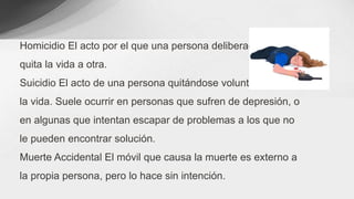 Homicidio El acto por el que una persona deliberadamente le
quita la vida a otra.
Suicidio El acto de una persona quitándose voluntariamente
la vida. Suele ocurrir en personas que sufren de depresión, o
en algunas que intentan escapar de problemas a los que no
le pueden encontrar solución.
Muerte Accidental El móvil que causa la muerte es externo a
la propia persona, pero lo hace sin intención.
 