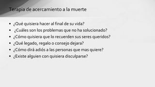 • ¿Qué quisiera hacer al final de su vida?
• ¿Cuáles son los problemas que no ha solucionado?
• ¿Cómo quisiera que lo recuerden sus seres queridos?
• ¿Qué legado, regalo o consejo dejara?
• ¿Cómo dirá adiós a las personas que mas quiere?
• ¿Existe alguien con quisiera disculparse?
Terapia de acercamiento a la muerte
 