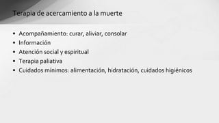 • Acompañamiento: curar, aliviar, consolar
• Información
• Atención social y espiritual
• Terapia paliativa
• Cuidados mínimos: alimentación, hidratación, cuidados higiénicos
Terapia de acercamiento a la muerte
 