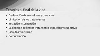 • Declaración de sus valores y creencias
• Limitación de los tratamientos
• Iniciación y suspensión
• La decisión de limitar tratamiento específico y respectivo
• Líquidos y nutrición
• Comunicación
Terapias al final de la vida
 