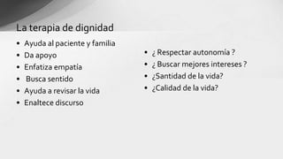 • Ayuda al paciente y familia
• Da apoyo
• Enfatiza empatía
• Busca sentido
• Ayuda a revisar la vida
• Enaltece discurso
La terapia de dignidad
• ¿ Respectar autonomía ?
• ¿ Buscar mejores intereses ?
• ¿Santidad de la vida?
• ¿Calidad de la vida?
 