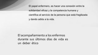 El acompañamiento a los enfermos
durante sus últimos días de vida es
un deber ético
El papel enfermero, es hacer una conexión entre la
solidaridad eficaz y la competencia humana y
científica al servicio de la persona que está fragilizada
y dando adiós a la vida.
 