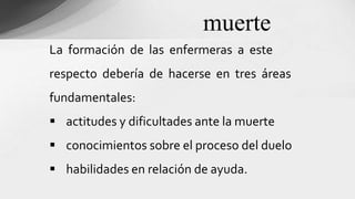 La formación de las enfermeras a este
respecto debería de hacerse en tres áreas
fundamentales:
 actitudes y dificultades ante la muerte
 conocimientos sobre el proceso del duelo
 habilidades en relación de ayuda.
muerte
 