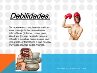 Debilidades.
Se requiere un conocimiento mínimo
en el manejo de las herramientas
informáticas ( internet, power point,
Word ,etc.),lo que de cierta manera
dificulta a aquellas personas que son
inmigrantes informáticos o que poseen
muy poco manejo de las mismas.
S O L O R Z A M A T I N N I C O L A S , 1 ` 1 R A
 
