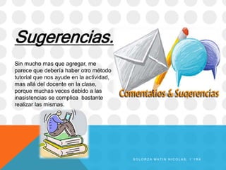 Sugerencias.
Sin mucho mas que agregar, me
parece que debería haber otro método
tutorial que nos ayude en la actividad,
mas allá del docente en la clase,
porque muchas veces debido a las
inasistencias se complica bastante
realizar las mismas.
S O L O R Z A M A T I N N I C O L A S , 1 ` 1 R A
 