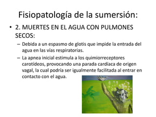 Asfixia por sumersión:1ª fase o de sorpresa, en que se realiza una profunda inspiración fuera del agua.2ª fase o de apnea, para evitar la penetración del agua.3ª fase o de disnea, en que se realiza la inhalación de agua, que va seguida de una disnea espiratoria por estimulación del agua sobre la mucosa laríngea.4ª fase o de convulsiones asfícticas, en la que el líquido continúa penetrando de forma discontinua en las vías respiratorias.5ª fase o fase terminal que se comprueba con la realización de una o más inspiraciones profundas, que van precedidas de unapausarespiratoriapreterminal.