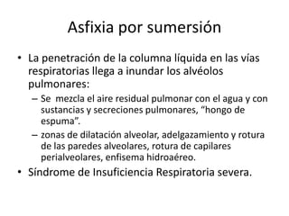 Fisiopatología de la sumersión:1. ASFIXIA POR SUMERSIÓN:El sujeto deja de nadar súbitamente y se sumergeSe queda inmóvil encontrándose bajo la superficie del agua, Sale y se sumerge de forma rápida y consecutivaen el agua