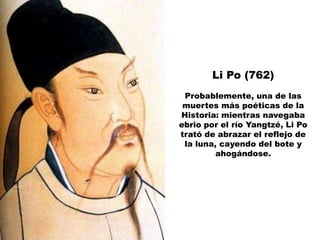 Li Po (762)
 Probablemente, una de las
 muertes más poéticas de la
Historia: mientras navegaba
ebrio por el río Yangtzé, Li Po
trató de abrazar el reflejo de
 la luna, cayendo del bote y
         ahogándose.
 