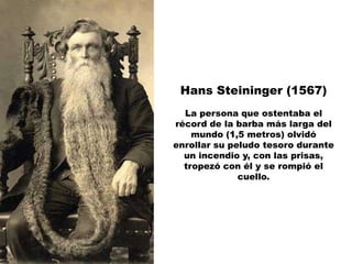 Hans Steininger (1567)
  La persona que ostentaba el
récord de la barba más larga del
    mundo (1,5 metros) olvidó
enrollar su peludo tesoro durante
  un incendio y, con las prisas,
  tropezó con él y se rompió el
              cuello.
 