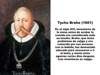 Tycho Brahe (1601)
En el siglo XVI, levantarse de
 la mesa antes de acabar la
comida era considerado todo
 un insulto. Brahe, que tenía
  problemas de vejiga y era
  conocido por sus excesos
con la bebida, fue demasiado
educado para excusarse e ir
    al baño, y murió entre
agonías varios días después
  tras reventarse su vejiga.
 
